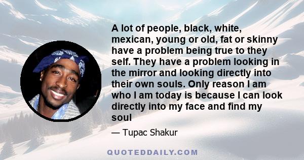 A lot of people, black, white, mexican, young or old, fat or skinny have a problem being true to they self. They have a problem looking in the mirror and looking directly into their own souls. Only reason I am who I am