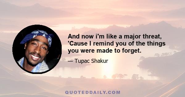 And now i'm like a major threat, 'Cause I remind you of the things you were made to forget.