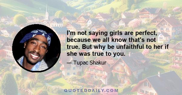 I'm not saying girls are perfect, because we all know that's not true. But why be unfaithful to her if she was true to you.