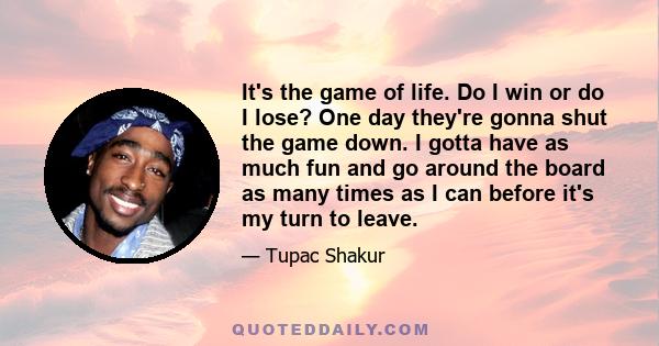 It's the game of life. Do I win or do I lose? One day they're gonna shut the game down. I gotta have as much fun and go around the board as many times as I can before it's my turn to leave.