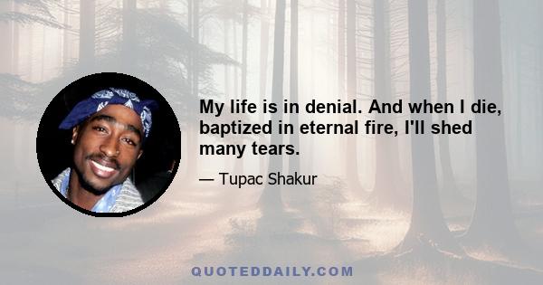 My life is in denial. And when I die, baptized in eternal fire, I'll shed many tears.