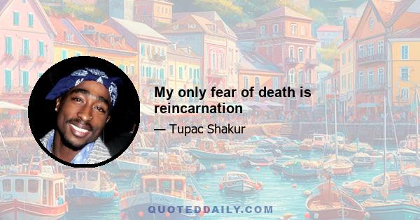 My only fear of death is reincarnation