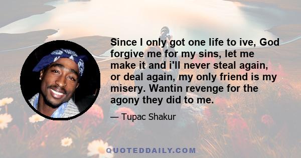 Since I only got one life to ive, God forgive me for my sins, let me make it and i'll never steal again, or deal again, my only friend is my misery. Wantin revenge for the agony they did to me.