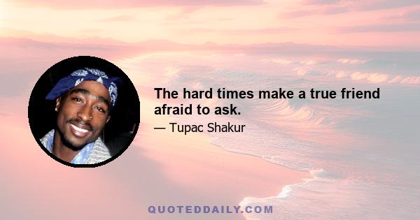 The hard times make a true friend afraid to ask.