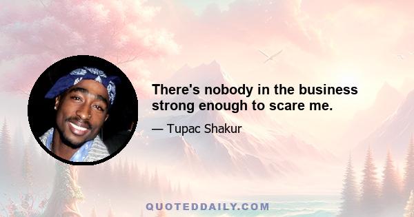 There's nobody in the business strong enough to scare me.