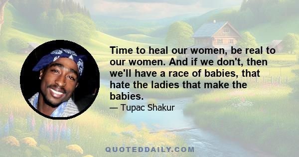 Time to heal our women, be real to our women. And if we don't, then we'll have a race of babies, that hate the ladies that make the babies.