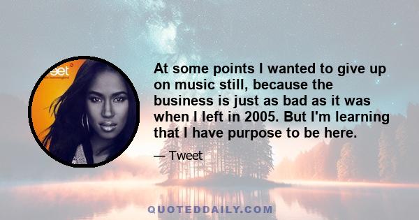 At some points I wanted to give up on music still, because the business is just as bad as it was when I left in 2005. But I'm learning that I have purpose to be here.