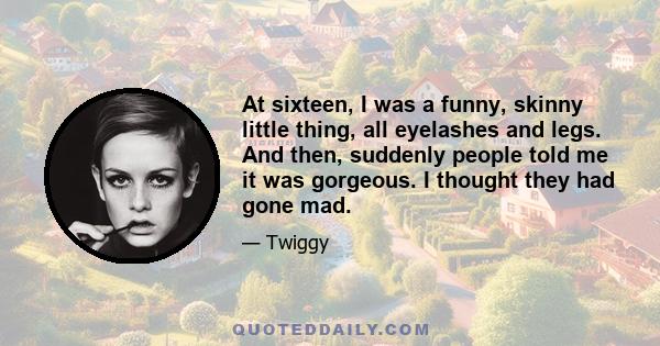 At sixteen, I was a funny, skinny little thing, all eyelashes and legs. And then, suddenly people told me it was gorgeous. I thought they had gone mad.