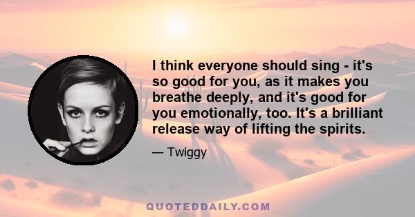 I think everyone should sing - it's so good for you, as it makes you breathe deeply, and it's good for you emotionally, too. It's a brilliant release way of lifting the spirits.