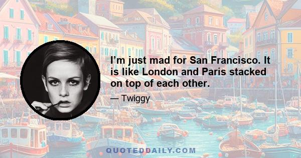 I’m just mad for San Francisco. It is like London and Paris stacked on top of each other.