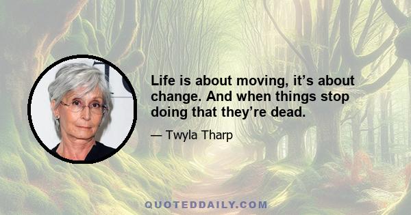 Life is about moving, it’s about change. And when things stop doing that they’re dead.