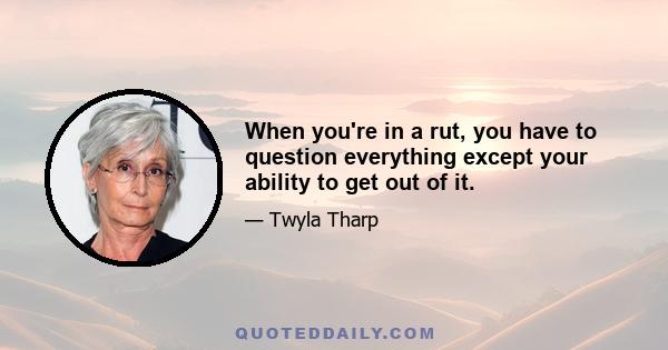 When you're in a rut, you have to question everything except your ability to get out of it.