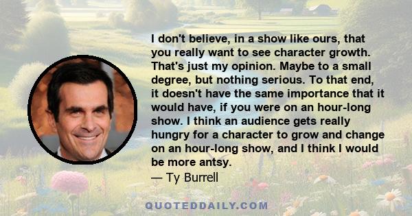 I don't believe, in a show like ours, that you really want to see character growth. That's just my opinion. Maybe to a small degree, but nothing serious. To that end, it doesn't have the same importance that it would