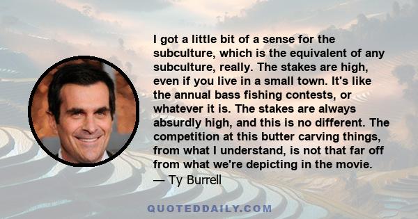 I got a little bit of a sense for the subculture, which is the equivalent of any subculture, really. The stakes are high, even if you live in a small town. It's like the annual bass fishing contests, or whatever it is.