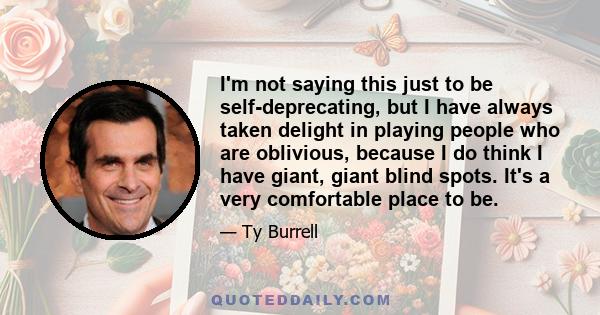 I'm not saying this just to be self-deprecating, but I have always taken delight in playing people who are oblivious, because I do think I have giant, giant blind spots. It's a very comfortable place to be.