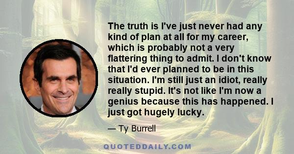 The truth is I've just never had any kind of plan at all for my career, which is probably not a very flattering thing to admit. I don't know that I'd ever planned to be in this situation. I'm still just an idiot, really 