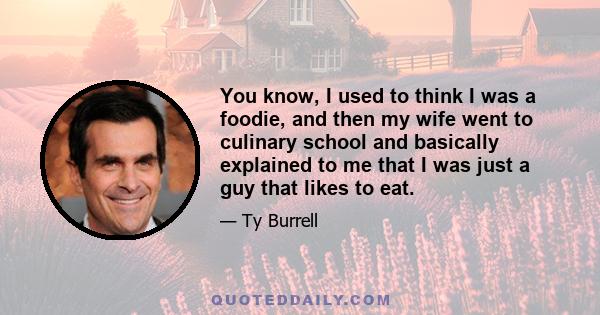 You know, I used to think I was a foodie, and then my wife went to culinary school and basically explained to me that I was just a guy that likes to eat.