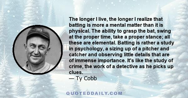 The longer I live, the longer I realize that batting is more a mental matter than it is physical. The ability to grasp the bat, swing at the proper time, take a proper stance; all these are elemental. Batting is rather