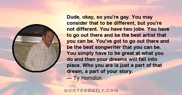 Dude, okay, so you're gay. You may consider that to be different, but you're not different. You have two jobs. You have to go out there and be the best artist that you can be. You've got to go out there and be the best