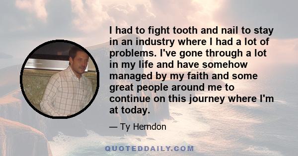 I had to fight tooth and nail to stay in an industry where I had a lot of problems. I've gone through a lot in my life and have somehow managed by my faith and some great people around me to continue on this journey