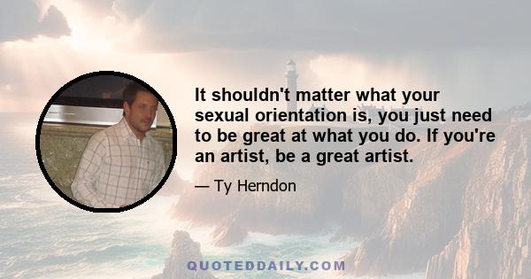 It shouldn't matter what your sexual orientation is, you just need to be great at what you do. If you're an artist, be a great artist.