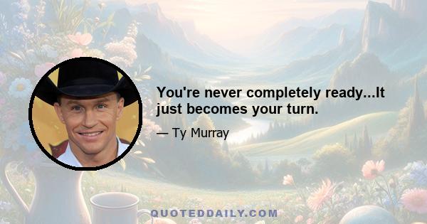 You're never completely ready...It just becomes your turn.