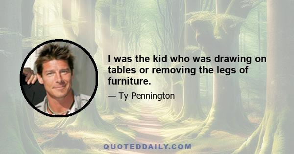 I was the kid who was drawing on tables or removing the legs of furniture.