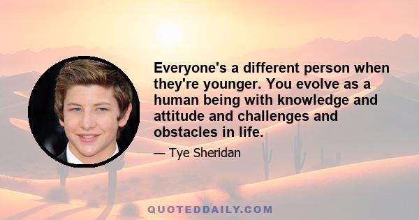 Everyone's a different person when they're younger. You evolve as a human being with knowledge and attitude and challenges and obstacles in life.