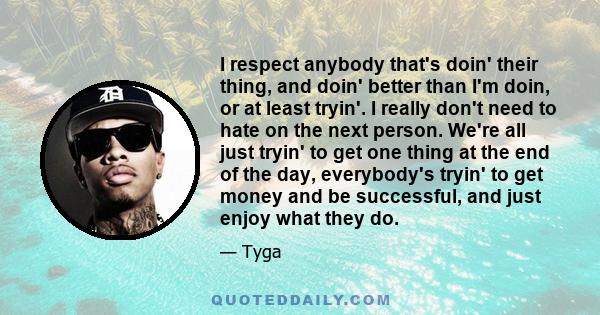 I respect anybody that's doin' their thing, and doin' better than I'm doin, or at least tryin'. I really don't need to hate on the next person. We're all just tryin' to get one thing at the end of the day, everybody's