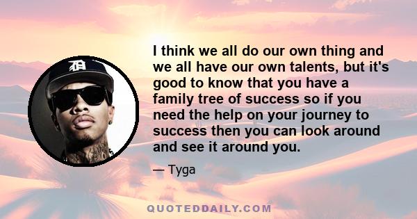 I think we all do our own thing and we all have our own talents, but it's good to know that you have a family tree of success so if you need the help on your journey to success then you can look around and see it around 