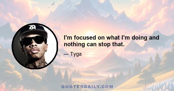 I'm focused on what I'm doing and nothing can stop that.