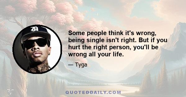 Some people think it's wrong, being single isn't right. But if you hurt the right person, you'll be wrong all your life.