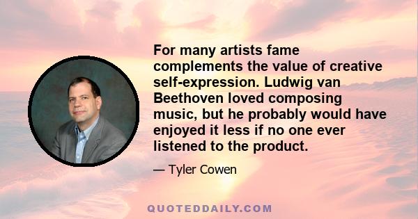 For many artists fame complements the value of creative self-expression. Ludwig van Beethoven loved composing music, but he probably would have enjoyed it less if no one ever listened to the product.