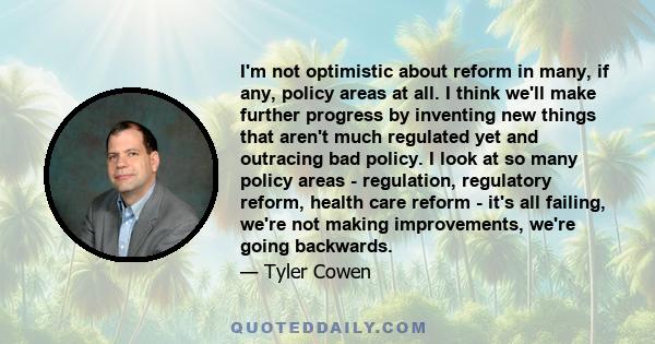 I'm not optimistic about reform in many, if any, policy areas at all. I think we'll make further progress by inventing new things that aren't much regulated yet and outracing bad policy. I look at so many policy areas - 