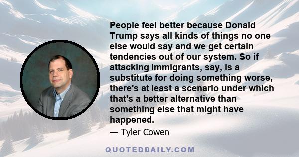 People feel better because Donald Trump says all kinds of things no one else would say and we get certain tendencies out of our system. So if attacking immigrants, say, is a substitute for doing something worse, there's 