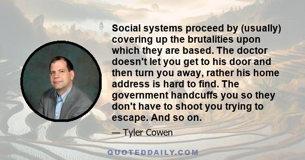 Social systems proceed by (usually) covering up the brutalities upon which they are based. The doctor doesn't let you get to his door and then turn you away, rather his home address is hard to find. The government