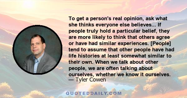 To get a person's real opinion, ask what she thinks everyone else believes... If people truly hold a particular belief, they are more likely to think that others agree or have had similar experiences. [People] tend to