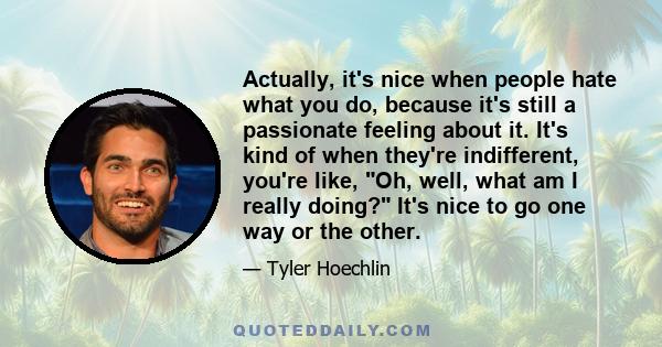 Actually, it's nice when people hate what you do, because it's still a passionate feeling about it. It's kind of when they're indifferent, you're like, Oh, well, what am I really doing? It's nice to go one way or the