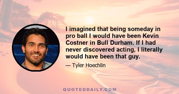 I imagined that being someday in pro ball I would have been Kevin Costner in Bull Durham. If I had never discovered acting, I literally would have been that guy.