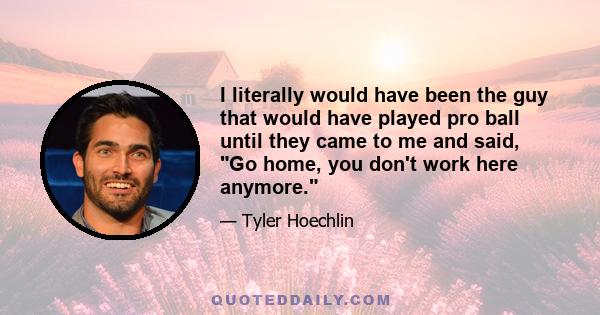 I literally would have been the guy that would have played pro ball until they came to me and said, Go home, you don't work here anymore.