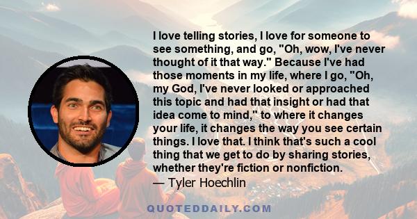 I love telling stories, I love for someone to see something, and go, Oh, wow, I've never thought of it that way. Because I've had those moments in my life, where I go, Oh, my God, I've never looked or approached this