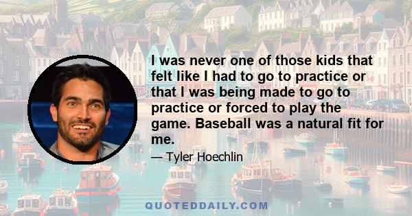 I was never one of those kids that felt like I had to go to practice or that I was being made to go to practice or forced to play the game. Baseball was a natural fit for me.