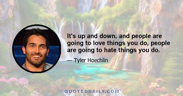 It's up and down, and people are going to love things you do, people are going to hate things you do.