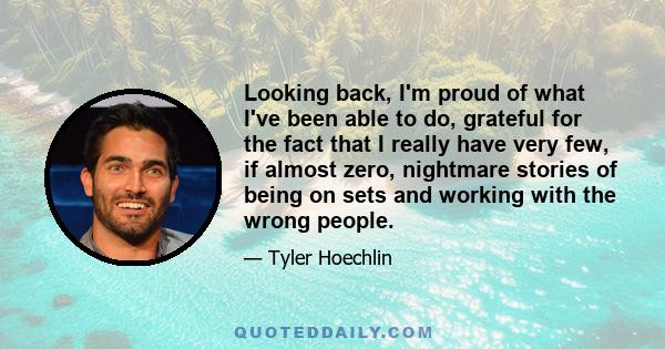 Looking back, I'm proud of what I've been able to do, grateful for the fact that I really have very few, if almost zero, nightmare stories of being on sets and working with the wrong people.