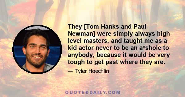 They [Tom Hanks and Paul Newman] were simply always high level masters, and taught me as a kid actor never to be an a*shole to anybody, because it would be very tough to get past where they are.