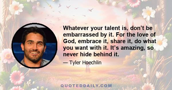 Whatever your talent is, don’t be embarrassed by it. For the love of God, embrace it, share it, do what you want with it. It’s amazing, so never hide behind it.