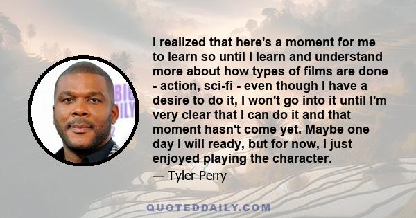 I realized that here's a moment for me to learn so until I learn and understand more about how types of films are done - action, sci-fi - even though I have a desire to do it, I won't go into it until I'm very clear