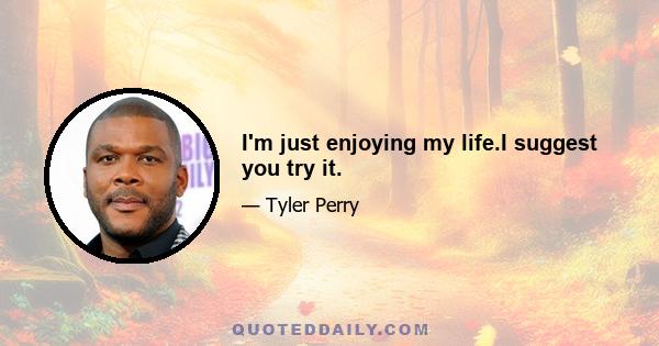 I'm just enjoying my life.I suggest you try it.