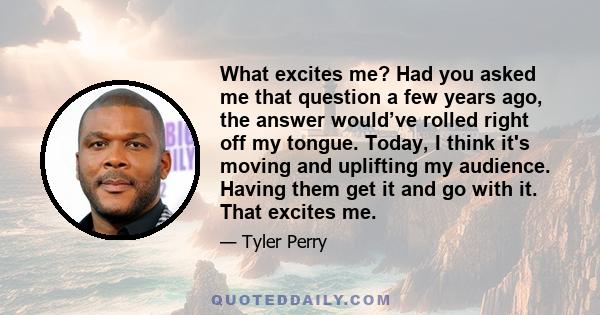 What excites me? Had you asked me that question a few years ago, the answer would’ve rolled right off my tongue. Today, I think it's moving and uplifting my audience. Having them get it and go with it. That excites me.