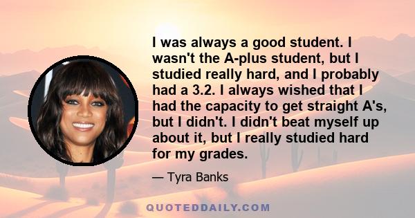 I was always a good student. I wasn't the A-plus student, but I studied really hard, and I probably had a 3.2. I always wished that I had the capacity to get straight A's, but I didn't. I didn't beat myself up about it, 